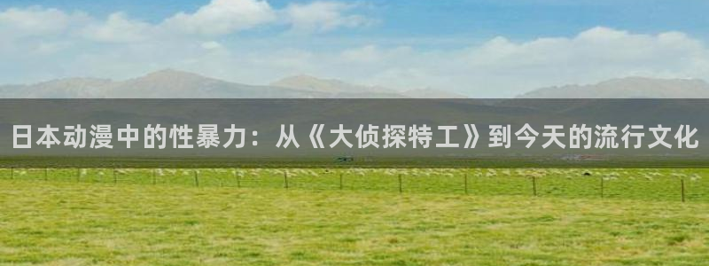 火狼网动漫万界独尊：日本动漫中的性暴力：从《大侦探特工》到今天的流行文化